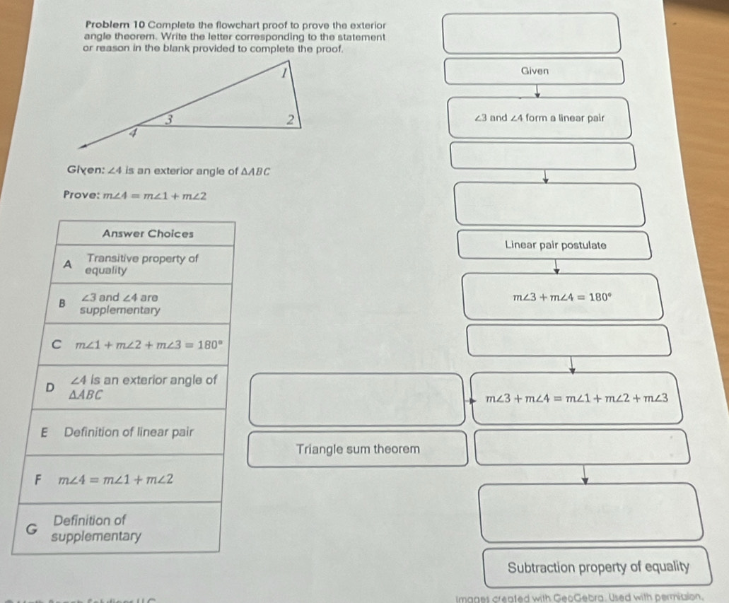 Problem 10 Complete the flowchart proof to prove the exterior
angle theorem. Write the letter corresponding to the statement
or reason in the blank provided to complete the proof.
Given
form a linear pair
and ∠ 4
∠ 3
Given: ∠ 4 is an exterior angle of △ ABC
Prove: m∠ 4=m∠ 1+m∠ 2
Answer Choices
Linear pair postulate
Transitive property of
A equality
∠ 3 and ∠ 4 are m∠ 3+m∠ 4=180°
B supplementary
C m∠ 1+m∠ 2+m∠ 3=180°
∠ 4 is an exterior angle of
D △ ABC
m∠ 3+m∠ 4=m∠ 1+m∠ 2+m∠ 3
E Definition of linear pair
Triangle sum theorem
F m∠ 4=m∠ 1+m∠ 2
Definition of
G supplementary
Subtraction property of equality
Images creafed with GeoGebra. Used with permiaion.