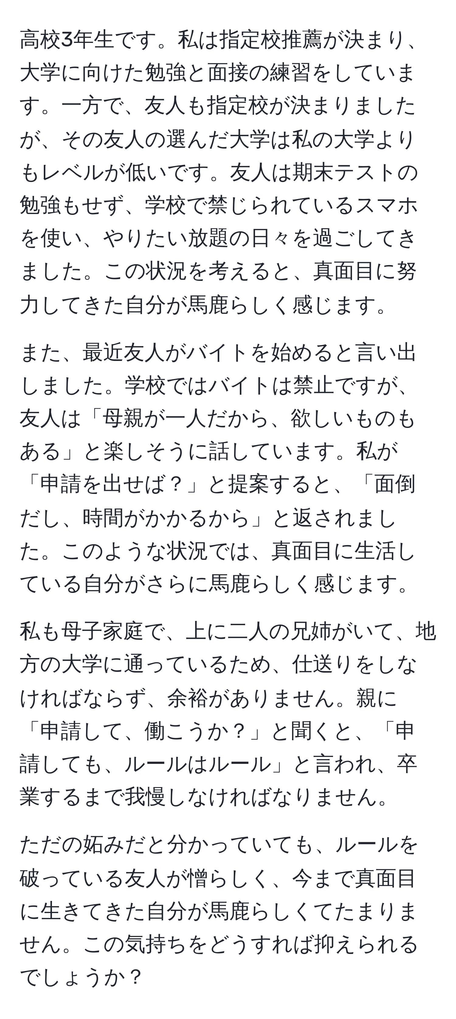 高校3年生です。私は指定校推薦が決まり、大学に向けた勉強と面接の練習をしています。一方で、友人も指定校が決まりましたが、その友人の選んだ大学は私の大学よりもレベルが低いです。友人は期末テストの勉強もせず、学校で禁じられているスマホを使い、やりたい放題の日々を過ごしてきました。この状況を考えると、真面目に努力してきた自分が馬鹿らしく感じます。

また、最近友人がバイトを始めると言い出しました。学校ではバイトは禁止ですが、友人は「母親が一人だから、欲しいものもある」と楽しそうに話しています。私が「申請を出せば？」と提案すると、「面倒だし、時間がかかるから」と返されました。このような状況では、真面目に生活している自分がさらに馬鹿らしく感じます。

私も母子家庭で、上に二人の兄姉がいて、地方の大学に通っているため、仕送りをしなければならず、余裕がありません。親に「申請して、働こうか？」と聞くと、「申請しても、ルールはルール」と言われ、卒業するまで我慢しなければなりません。

ただの妬みだと分かっていても、ルールを破っている友人が憎らしく、今まで真面目に生きてきた自分が馬鹿らしくてたまりません。この気持ちをどうすれば抑えられるでしょうか？