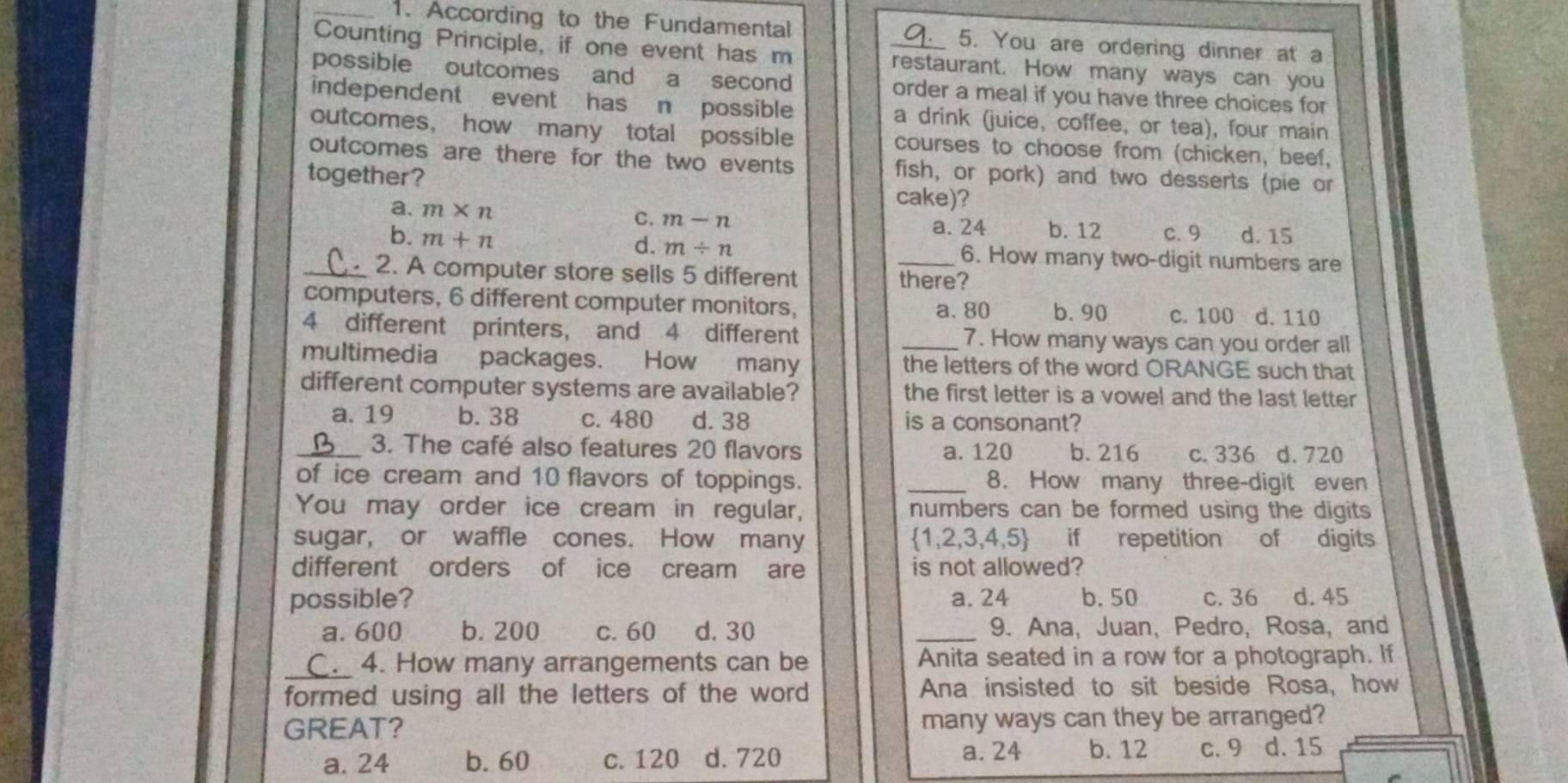 According to the Fundamental 5. You are ordering dinner at a
Counting Principle, if one event has m _restaurant. How many ways can you
possible outcomes and a second order a meal if you have three choices for
independent event has n possible a drink (juice, coffee, or tea), four main
outcomes， how many total possible courses to choose from (chicken, beef,
outcomes are there for the two events fish, or pork) and two desserts (pie or
together? cake)?
C. m-n
a. m* n b. 12 c. 9 d. 15
a. 24
d. m/ n
b. m+n 6. How many two-digit numbers are
_2. A computer store sells 5 different _there?
computers, 6 different computer monitors, b. 90 c. 100 d. 110
a. 80
4 different printers, and 4 different 7. How many ways can you order all
multimedia packages. How many _the letters of the word ORANGE such that
different computer systems are available? the first letter is a vowel and the last letter
a. 19 b. 38 c. 480 d. 38 is a consonant?
_3. The café also features 20 flavors a. 120 b. 216 c. 336 d. 720
of ice cream and 10 flavors of toppings. _8. How many three-digit even
You may order ice cream in regular, numbers can be formed using the digits 
sugar, or waffle cones. How many  1,2,3,4,5 if repetition of digits
different orders of ice cream are is not allowed?
possible? a. 24 b. 50 c. 36 d. 45
a. 600 b. 200 c. 60 d. 30 _9. Ana, Juan, Pedro, Rosa, and
_ 4. How many arrangements can be Anita seated in a row for a photograph. If
formed using all the letters of the word Ana insisted to sit beside Rosa, how
GREAT? many ways can they be arranged?
a. 24 b. 60 c. 120 d. 720 a. 24 b. 12 c. 9 d. 15