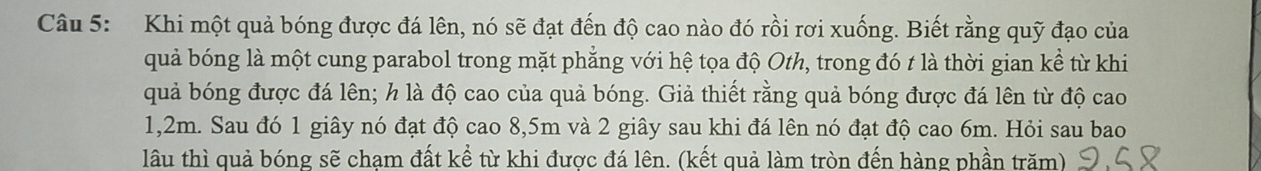 Khi một quả bóng được đá lên, nó sẽ đạt đến độ cao nào đó rồi rơi xuống. Biết rằng quỹ đạo của 
quả bóng là một cung parabol trong mặt phẳng với hệ tọa độ Oth, trong đó t là thời gian kề từ khi 
quả bóng được đá lên; h là độ cao của quả bóng. Giả thiết rằng quả bóng được đá lên từ độ cao
1,2m. Sau đó 1 giây nó đạt độ cao 8,5m và 2 giây sau khi đá lên nó đạt độ cao 6m. Hỏi sau bao 
lâu thì quả bóng sẽ chạm đất kể từ khi được đá lên. (kết quả làm tròn đến hàng phần trăm)