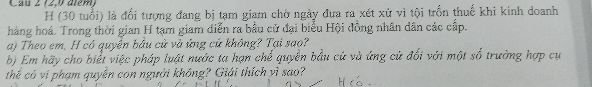 Cau 2 (2,0 diểm) 
H (30 tuổi) là đối tượng đang bị tạm giam chờ ngày đưa ra xét xử vì tội trốn thuế khi kinh doanh 
hàng hoá. Trong thời gian H tạm giam diễn ra bầu cử đại biểu Hội đồng nhân dân các cấp. 
a) Theo em, H có quyên bầu cử và ứng cử không? Tại sao? 
b) Em hãy cho biết việc pháp luật nước ta hạn chế quyền bầu cử và ứng cử đối với một số trường hợp cụ 
thể có vi phạm quyên con người không? Giải thích vì sao?