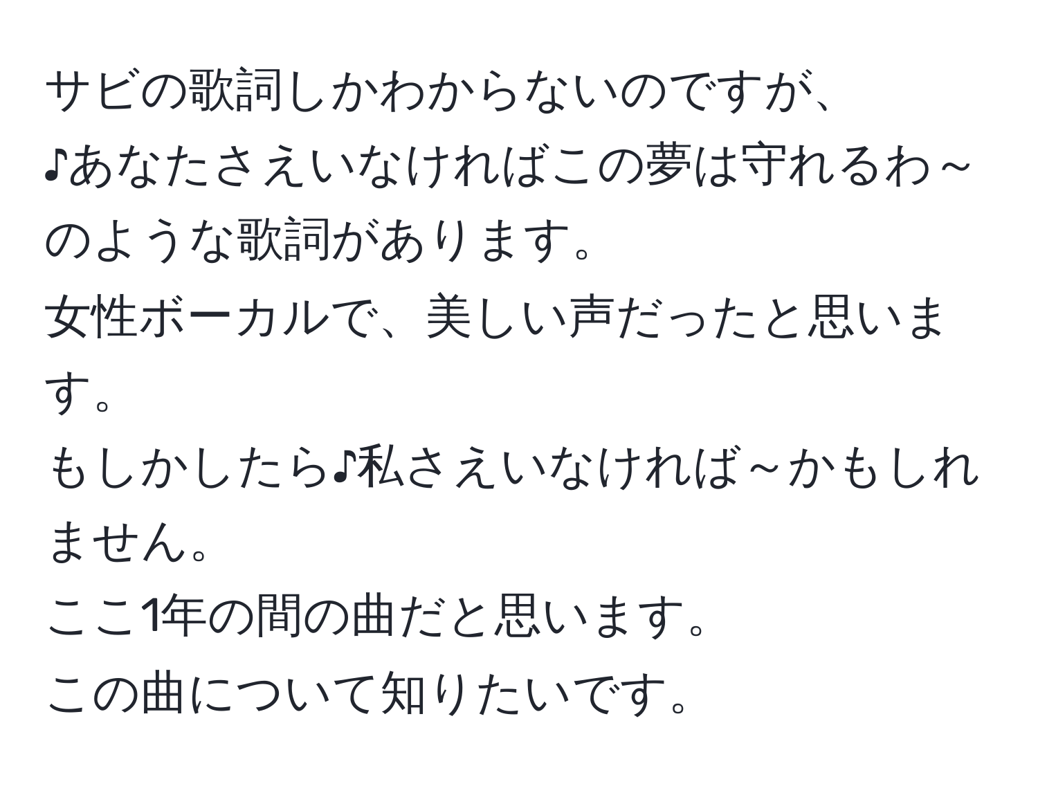 サビの歌詞しかわからないのですが、  
♪あなたさえいなければこの夢は守れるわ～  
のような歌詞があります。  
女性ボーカルで、美しい声だったと思います。  
もしかしたら♪私さえいなければ～かもしれません。  
ここ1年の間の曲だと思います。  
この曲について知りたいです。