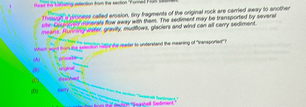 Rlead the following sefection from the section "Formed From Sadiment
Through a process called erosion, tiny fragments of the original rock are carried away to another
Throur
site. Dissolved minerals flow away with them. The sediment may be transported by several
means. Running water, gravity, mudflows, glaciers and wind can all carry sediment.
the
Which word from the selection helps the reader to understand the meaning of "transported"?
(A) processma
(B) original
(0) dissolved
(D) carry
m the section "Seashell Sediment."

h e ediment.