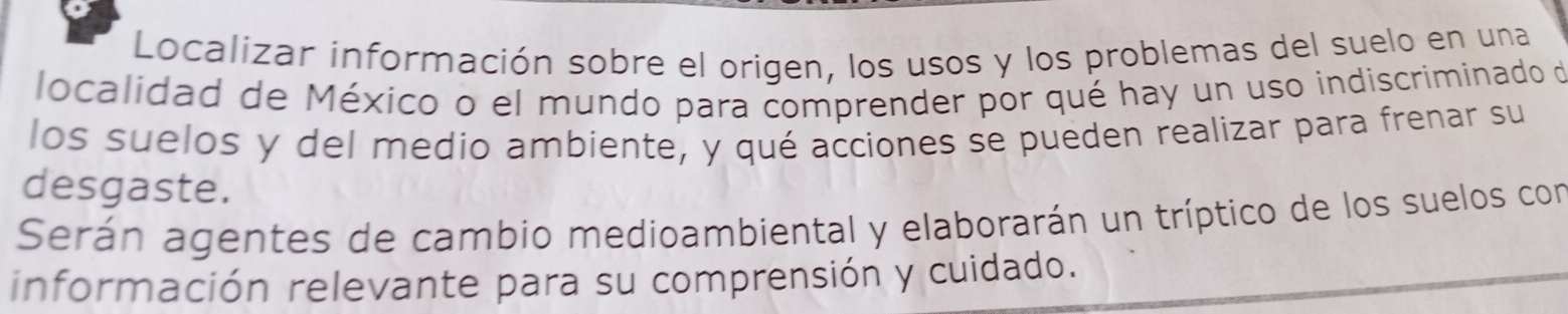 Localizar información sobre el origen, los usos y los problemas del suelo en una 
localidad de México o el mundo para comprender por qué hay un uso indiscriminado de 
los suelos y del medio ambiente, y qué acciones se pueden realizar para frenar su 
desgaste. 
Serán agentes de cambio medioambiental y elaborarán un tríptico de los suelos con 
información relevante para su comprensión y cuidado.