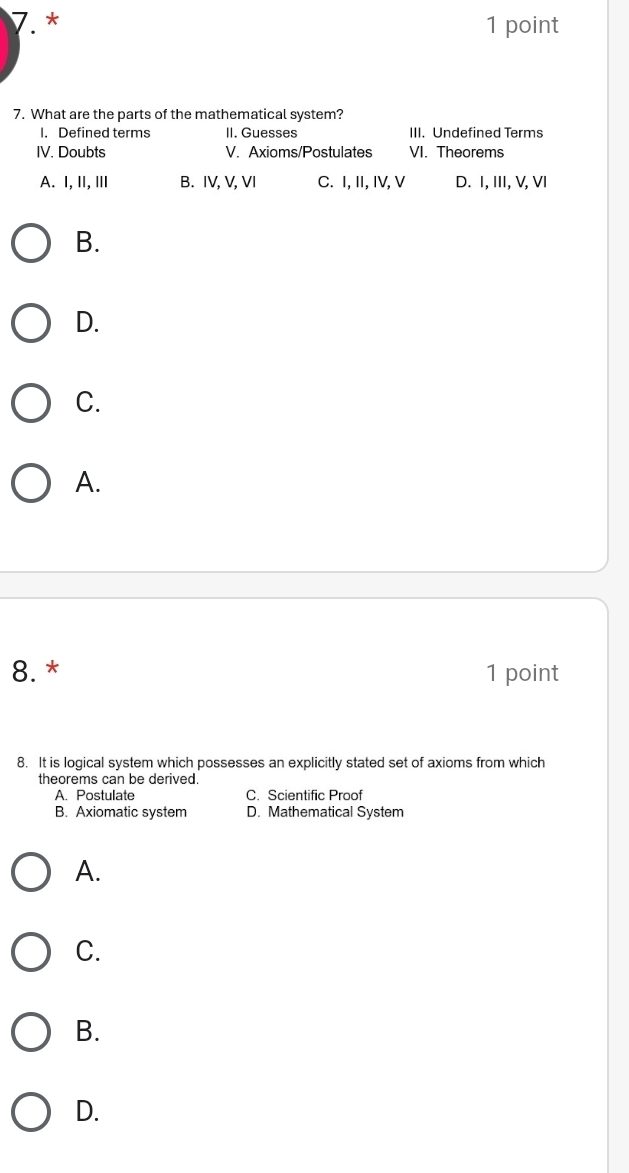 What are the parts of the mathematical system?
I. Defined terms II. Guesses III. Undefined Terms
IV. Doubts V. Axioms/Postulates VI. Theorems
A. I, II, ⅢI B. IV, V, VI C. I, II, IV, V D. I, III, V, VI
B.
D.
C.
A.
8. * 1 point
8. It is logical system which possesses an explicitly stated set of axioms from which
theorems can be derived.
A. Postulate C. Scientific Proof
B. Axiomatic system D. Mathematical System
A.
C.
B.
D.