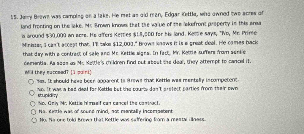 Jerry Brown was camping on a lake. He met an old man, Edgar Kettle, who owned two acres of
land fronting on the lake. Mr. Brown knows that the value of the lakefront property in this area
is around $30,000 an acre. He offers Kettles $18,000 for his land. Kettle says, "No, Mr. Prime
Minister, I can’t accept that. I'll take $12,000.” Brown knows it is a great deal. He comes back
that day with a contract of sale and Mr. Kettle signs. In fact, Mr. Kettle suffers from senile
dementia. As soon as Mr. Kettle's children find out about the deal, they attempt to cancel it.
Will they succeed? (1 point)
Yes. It should have been apparent to Brown that Kettle was mentally incompetent.
No. It was a bad deal for Kettle but the courts don’t protect parties from their own
stupidity
No. Only Mr. Kettle himself can cancel the contract.
No. Kettle was of sound mind, not mentally incompetent
No, No one told Brown that Kettle was suffering from a mental illness.