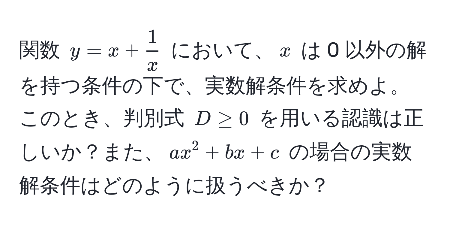 関数 $y = x +  1/x $ において、$x$ は 0 以外の解を持つ条件の下で、実数解条件を求めよ。このとき、判別式 $D ≥ 0$ を用いる認識は正しいか？また、$ax^2 + bx + c$ の場合の実数解条件はどのように扱うべきか？