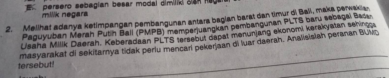 persero sebagian besar modal dimiliki olen huyan 
milik negara 
2. Melihat adanya ketimpangan pembangunan antara bagian barat dan timur di Bali, maka perwakiian 
Paguyuban Merah Putlh Ball (PMPB) memperjuangkan pembangunan PLTS baru sebagal Badan 
Usaha Milik Daerah. Keberadaan PLTS tersebut dapat menunjang ekonomi kerakyatan sehingga 
masyarakat di sekitarnya tidak perlu mencari pekerjaan di luar daerah. Analisislah peranan BUMD 
tersebut!