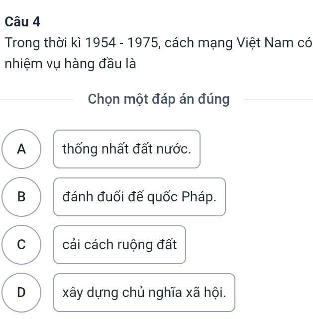 Trong thời kì 1954 - 1975, cách mạng Việt Nam có
nhiệm vụ hàng đầu là
Chọn một đáp án đúng
A thống nhất đất nước.
B đánh đuổi đế quốc Pháp.
C cải cách ruộng đất
D xây dựng chủ nghĩa xã hội.