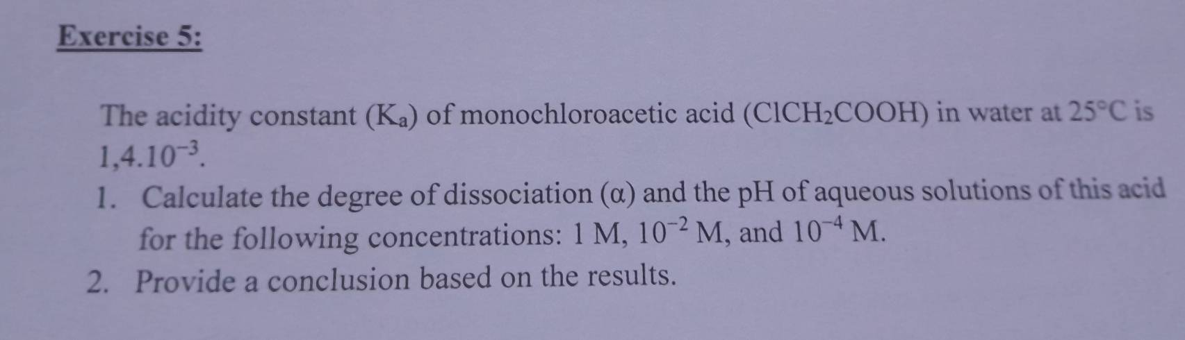 The acidity constant (K -a ) of monochloroacetic acid (ClCH_2COOH) in water at 25°C is
1,4.10^(-3). 
1. Calculate the degree of dissociation (α) and the pH of aqueous solutions of this acid 
for the following concentrations: 1 M, 10^(-2)M , and 10^(-4)M. 
2. Provide a conclusion based on the results.