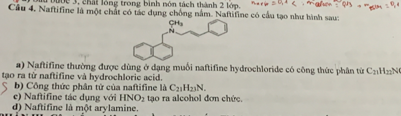 Dầu bược 3, chất lóng trong bình nón tách thành 2 lớp.
Câu 4. Naftifine là một chất có tác dụng chống nấm. Naftifine có cấu tạo như hình sau:
a) Naftifine thường được dùng ở dạng muối naftifine hydrochloride có công thức phân tử C_21H_22
tạo ra từ naftifine và hydrochloric acid.
b) Công thức phân tử của naftifine là C_21H_23N.
c) Naftifine tác dụng với HNO_2 tạo ra alcohol đơn chức.
d) Naftifine là một arylamine.