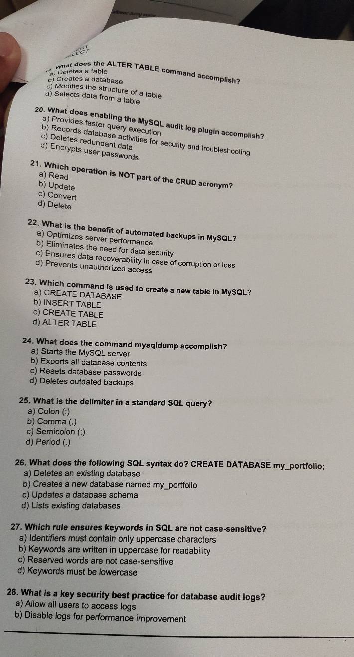 ) Deletes a table
What does the ALTER TABLE command accomplish?
b) Creates a database
) Modifies the structure of a table
d) Selects data from a table
20. What does enabling the MySQL audit log plugin accomplish?
a) Provides faster query execution
b) Records database activities for security and troubleshooting
c) Deletes redundant data
d) Encrypts user passwords
21. Which operation is NOT part of the CRUD acronym?
a) Read
b) Update
c) Convert
d) Delete
22. What is the benefit of automated backups in MySQL?
a) Optimizes server performance
b) Eliminates the need for data security
c) Ensures data recoverability in case of corruption or loss
d) Prevents unauthorized access
23. Which command is used to create a new table in MySQL?
a) CREATE DATABASE
b) INSERT TABLE
c) CREATE TABLE
d) ALTER TABLE
24. What does the command mysqidump accomplish?
a) Starts the MySQL server
b) Exports all database contents
c) Resets database passwords
d) Deletes outdated backups
25. What is the delimiter in a standard SQL query?
a) Colon (:)
b) Comma (,)
c) Semicolon (;)
d) Period (.)
26. What does the following SQL syntax do? CREATE DATABASE my_portfolio;
a) Deletes an existing database
b) Creates a new database named my_portfolio
c) Updates a database schema
d) Lists existing databases
27. Which rule ensures keywords in SQL are not case-sensitive?
a) Identifiers must contain only uppercase characters
b) Keywords are written in uppercase for readability
c) Reserved words are not case-sensitive
d) Keywords must be lowercase
28. What is a key security best practice for database audit logs?
a) Allow all users to access logs
b) Disable logs for performance improvement