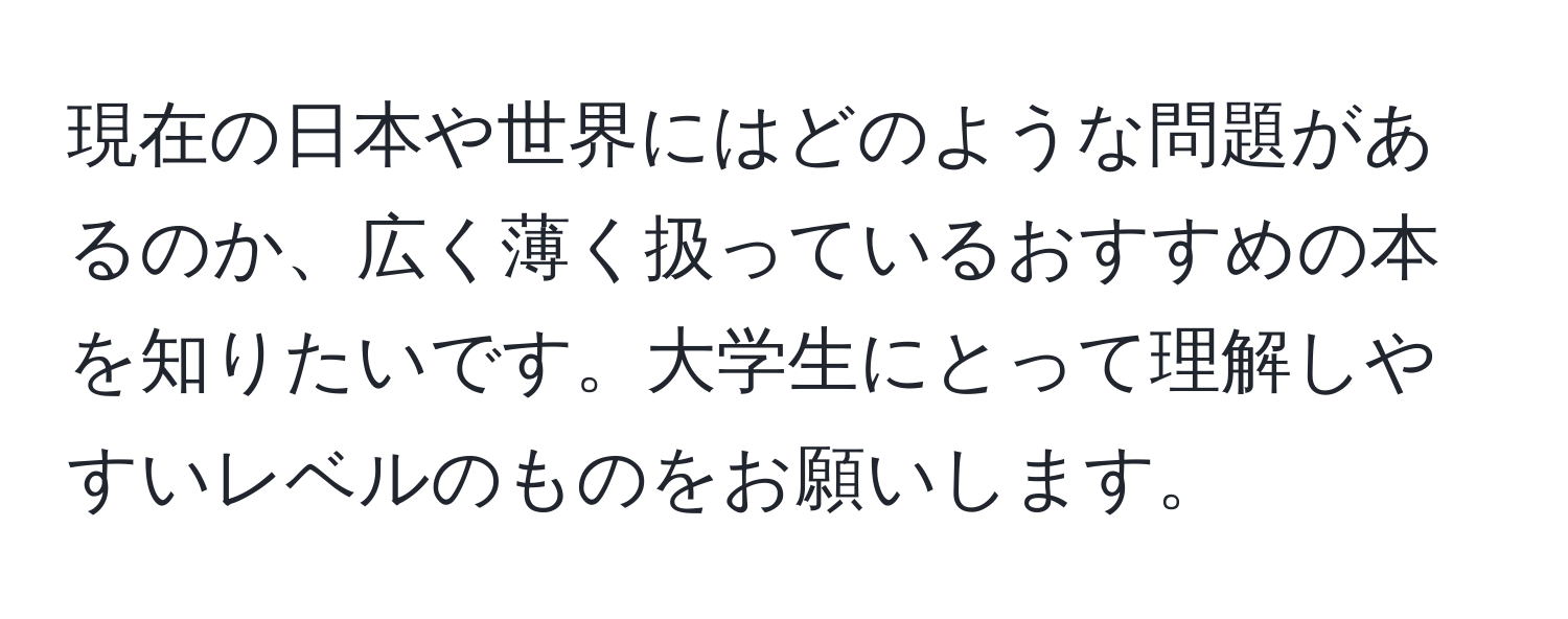 現在の日本や世界にはどのような問題があるのか、広く薄く扱っているおすすめの本を知りたいです。大学生にとって理解しやすいレベルのものをお願いします。