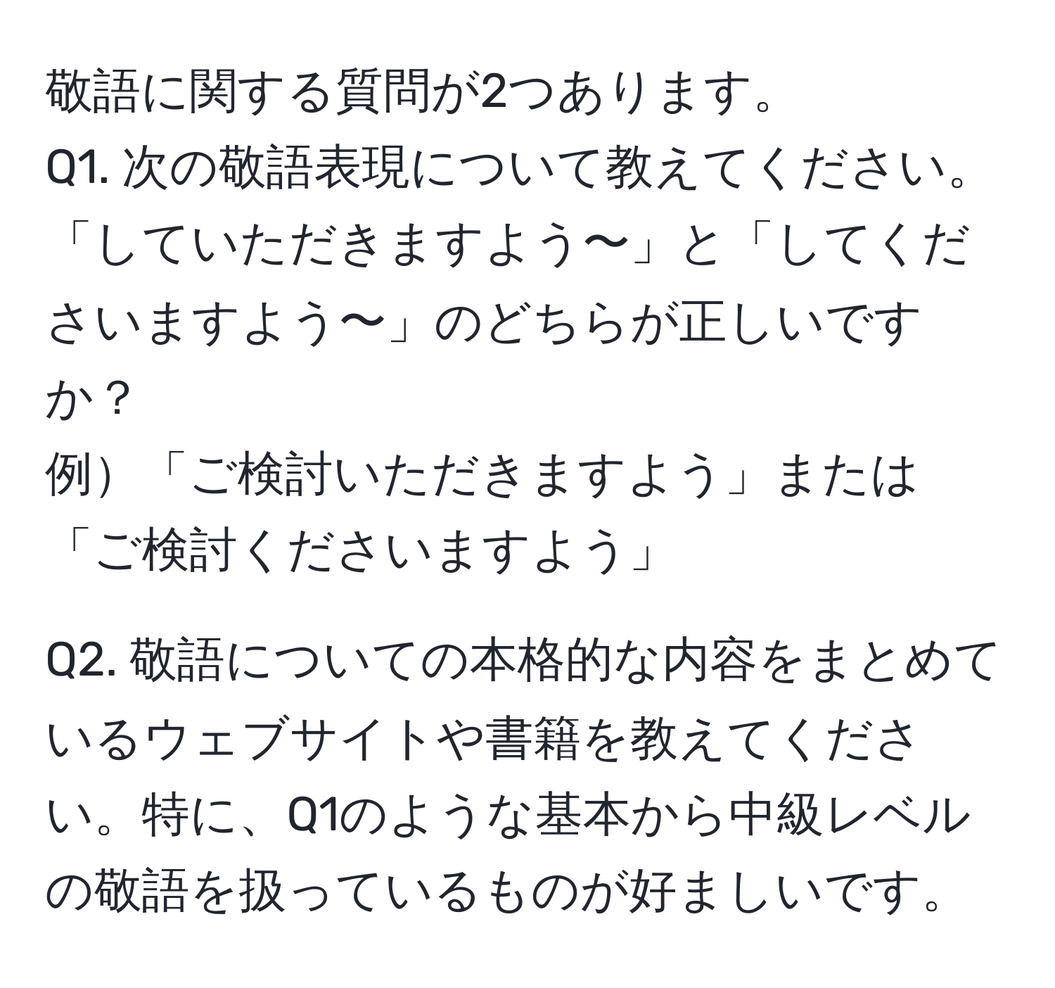 敬語に関する質問が2つあります。  
Q1. 次の敬語表現について教えてください。  
「していただきますよう〜」と「してくださいますよう〜」のどちらが正しいですか？  
例「ご検討いただきますよう」または「ご検討くださいますよう」  

Q2. 敬語についての本格的な内容をまとめているウェブサイトや書籍を教えてください。特に、Q1のような基本から中級レベルの敬語を扱っているものが好ましいです。