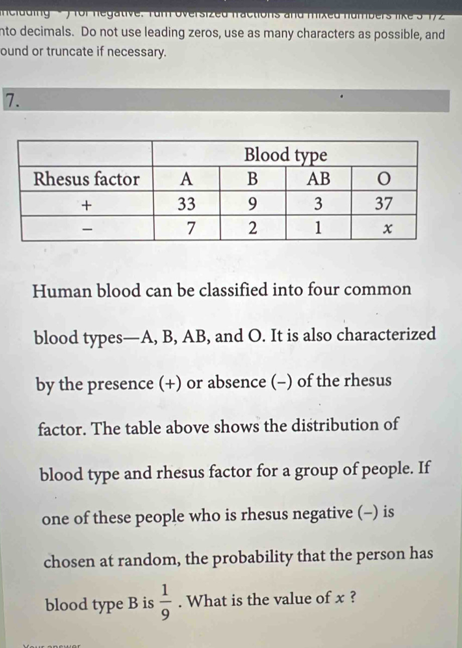 ludig - ) for negative. rum oversized fractions and mixed number 
nto decimals. Do not use leading zeros, use as many characters as possible, and 
ound or truncate if necessary. 
7. 
Human blood can be classified into four common 
blood types— A, B, AB, and O. It is also characterized 
by the presence (+) or absence (-) of the rhesus 
factor. The table above shows the distribution of 
blood type and rhesus factor for a group of people. If 
one of these people who is rhesus negative (-) is 
chosen at random, the probability that the person has 
blood type B is  1/9 . What is the value of x ?