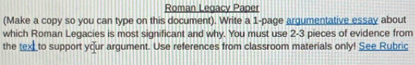 Roman Legacy Paper 
(Make a copy so you can type on this document). Write a 1 -page argumentative essay about 
which Roman Legacies is most significant and why. You must use 2-3 pieces of evidence from 
the text to support your argument. Use references from classroom materials only! See Rubric