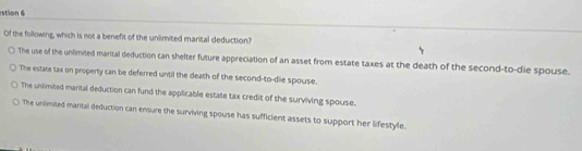 stion 6
Of the following, which is not a benefit of the unlimited marital deduction?
The use of the unlimited marital deduction can shelter future appreciation of an asset from estate taxes at the death of the second-to-die spouse.
The estate tax on property can be deferred until the death of the second-to-die spouse.
The unlimited marital deduction can fund the applicable estate tax credit of the surviving spouse.
The unlimited mantal deduction can ensure the surviving spouse has sufficient assets to support her lifestyle.