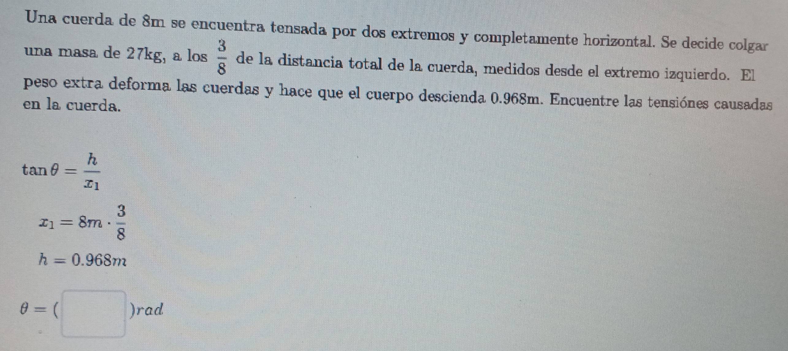 Una cuerda de 8m se encuentra tensada por dos extremos y completamente horizontal. Se decide colgar
una masa de 27kg, a los  3/8  de la distancia total de la cuerda, medidos desde el extremo izquierdo. El
peso extra deforma las cuerdas y hace que el cuerpo descienda 0.968m. Encuentre las tensiónes causadas
en la cuerda.
tan θ =frac hx_1
x_1=8m·  3/8 
h=0.968m
θ =(□ )rad