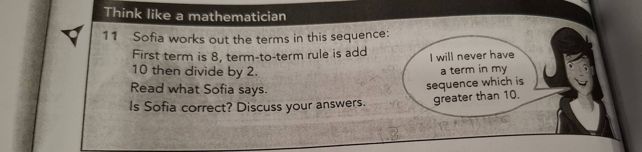 Think like a mathematician 
11 Sofia works out the terms in this sequence: 
First term is 8, term-to-term rule is add 
I will never have
10 then divide by 2. a term in my 
Read what Sofia says. 
sequence which is 
Is Sofia correct? Discuss your answers. 
greater than 10.