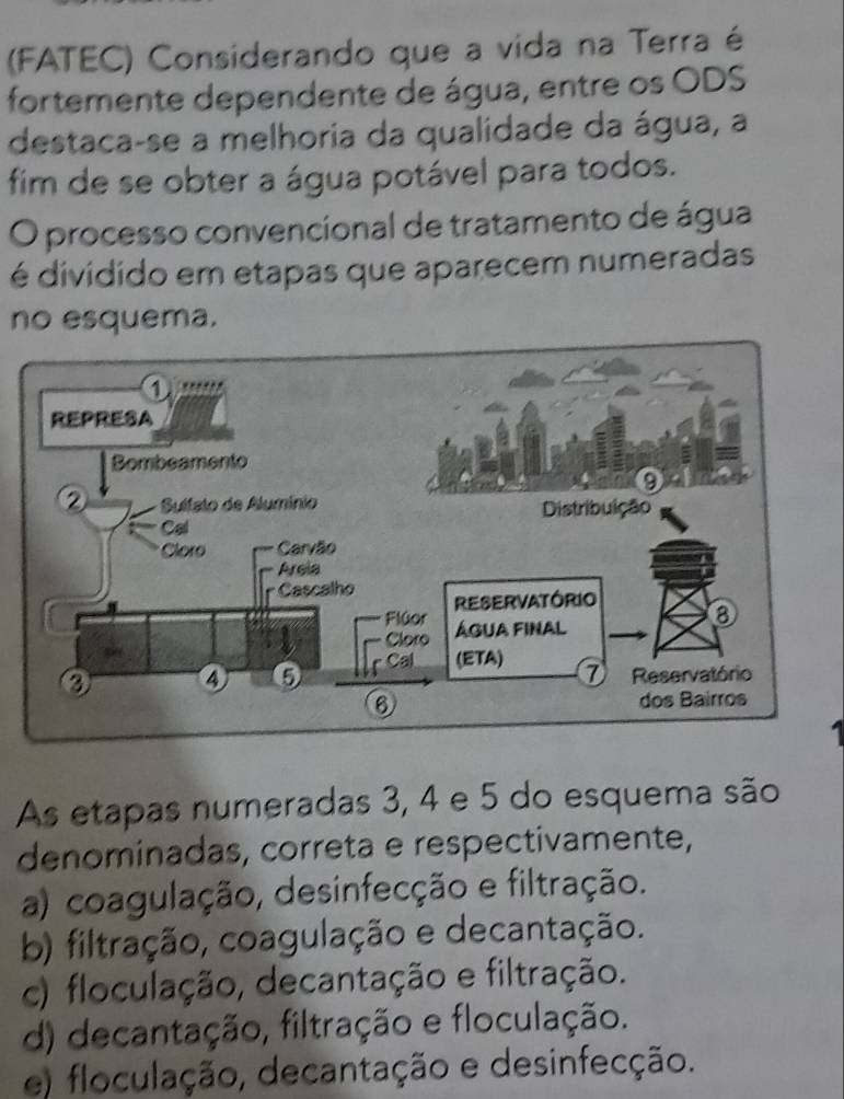 (FATEC) Considerando que a vida na Terra é
fortemente dependente de água, entre os ODS
destaca-se a melhoria da qualidade da água, a
fim de se obter a água potável para todos.
O processo convencional de tratamento de água
é dividido em etapas que aparecem numeradas
no esquema.
As etapas numeradas 3, 4 e 5 do esquema são
denominadas, correta e respectivamente,
a) coagulação, desinfecção e filtração.
b) filtração, coagulação e decantação.
c) floculação, decantação e filtração.
d) decantação, filtração e floculação.
e) floculação, decantação e desinfecção.