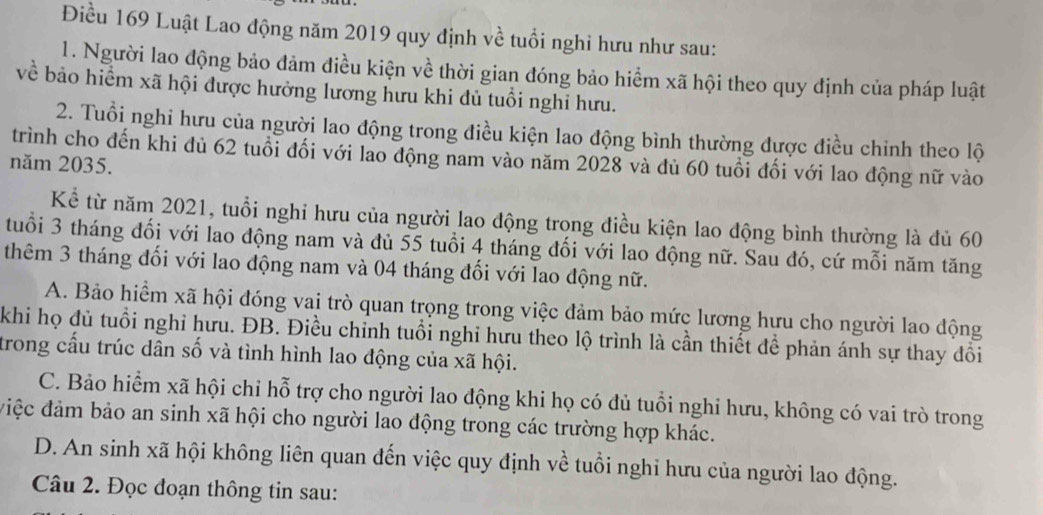 Điều 169 Luật Lao động năm 2019 quy định về tuổi nghi hưu như sau:
1. Người lao động bảo đảm điều kiện về thời gian đóng bảo hiểm xã hội theo quy định của pháp luật
về bảo hiểm xã hội được hưởng lương hưu khi đủ tuổi nghỉ hưu.
2. Tuổi nghi hưu của người lao động trong điều kiện lao động bình thường được điều chỉnh theo lộ
trình cho đến khi đủ 62 tuổi đối với lao động nam vào năm 2028 và đủ 60 tuổi đối với lao động nữ vào
năm 2035.
Kể từ năm 2021, tuổi nghi hưu của người lao động trong điều kiện lao động bình thường là đủ 60
tuổi 3 tháng đối với lao động nam và đủ 55 tuổi 4 tháng đối với lao động nữ. Sau đó, cứ mỗi năm tăng
thêm 3 tháng đối với lao động nam và 04 tháng đối với lao động nữ.
A. Bảo hiểm xã hội đóng vai trò quan trọng trong việc đảm bảo mức lương hưu cho người lao động
khi họ đủ tuổi nghỉ hưu. ĐB. Điều chỉnh tuổi nghi hưu theo lộ trình là cần thiết để phản ánh sự thay đồi
trong cấu trúc dân số và tình hình lao động của xã hội.
C. Bảo hiểm xã hội chỉ hỗ trợ cho người lao động khi họ có đủ tuổi nghi hưu, không có vai trò trong
điệc đảm bảo an sinh xã hội cho người lao động trong các trường hợp khác.
D. An sinh xã hội không liên quan đến việc quy định về tuổi nghi hưu của người lao động.
Câu 2. Đọc đoạn thông tin sau: