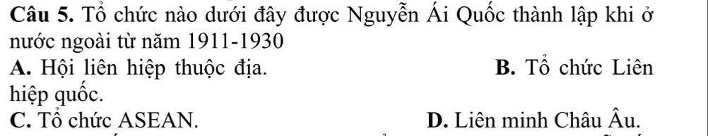 Tổ chức nào dưới đây được Nguyễn Ái Quốc thành lập khi ở
nước ngoài từ năm 1911- 1930
A. Hội liên hiệp thuộc địa. B. Tổ chức Liên
hiệp quốc.
C. Tổ chức ASEAN. D. Liên minh Châu hat Au