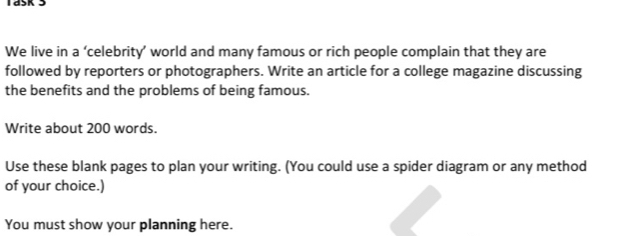 We live in a ‘celebrity’ world and many famous or rich people complain that they are 
followed by reporters or photographers. Write an article for a college magazine discussing 
the benefits and the problems of being famous. 
Write about 200 words. 
Use these blank pages to plan your writing. (You could use a spider diagram or any method 
of your choice.) 
You must show your planning here.