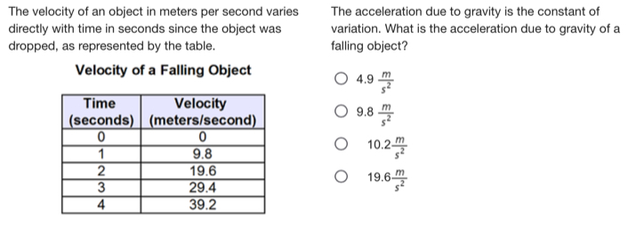 The velocity of an object in meters per second varies The acceleration due to gravity is the constant of
directly with time in seconds since the object was variation. What is the acceleration due to gravity of a
dropped, as represented by the table. falling object?
Velocity of a Falling Object
4.9  m/s^2 
9.8 R  m/s^2 
10.2 m/s^2 
19.6 m/s^2 