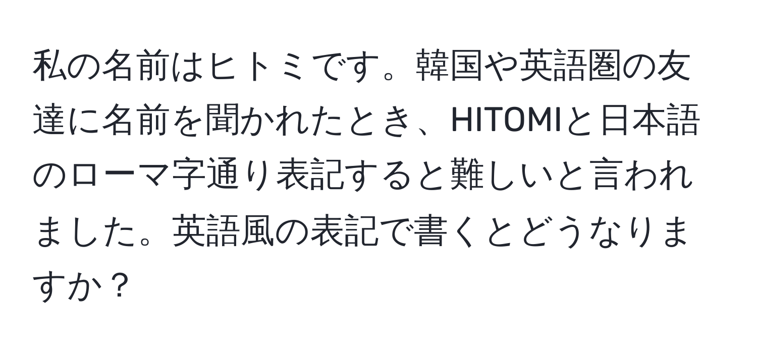 私の名前はヒトミです。韓国や英語圏の友達に名前を聞かれたとき、HITOMIと日本語のローマ字通り表記すると難しいと言われました。英語風の表記で書くとどうなりますか？