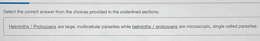 Select the correct answer from the choices provided in the underlined sections. 
Helminths /Protozoans are large, multicellular parasites while helminths∠protozoans are microscopic, single celled parasites.