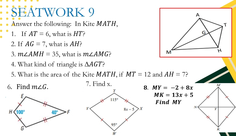 SEATWORK 9
Answer the following: In Kite MATH,
1. If AT=6 , what is HT?
2. If AG=7 , what is AH?
3. m∠ AMH=35 , what is m∠ AMG
4. What kind of triangle is △ AGT
5. What is the area of the Kite MATH, if MT=12 and AH=7 ?
6. Find m∠ G. 7. Find x. MY=-2+8x
MK=13x+5
Find MY