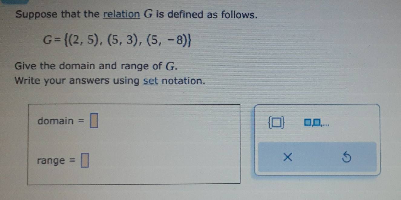 Suppose that the relation G is defined as follows.
G= (2,5),(5,3),(5,-8)
Give the domain and range of G. 
Write your answers using set notation. 
domain =□ 
,… 
range =□ 
×