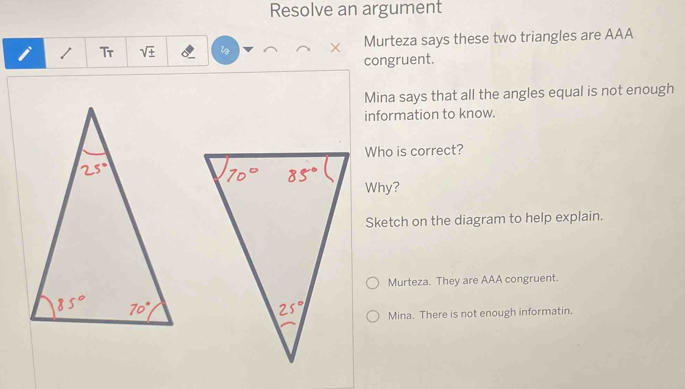 Resolve an argument
i 1 Tr sqrt(± ) Murteza says these two triangles are AAA
congruent.
Mina says that all the angles equal is not enough
information to know.
Who is correct?
Why?
Sketch on the diagram to help explain.
Murteza. They are AAA congruent.
Mina. There is not enough informatin.