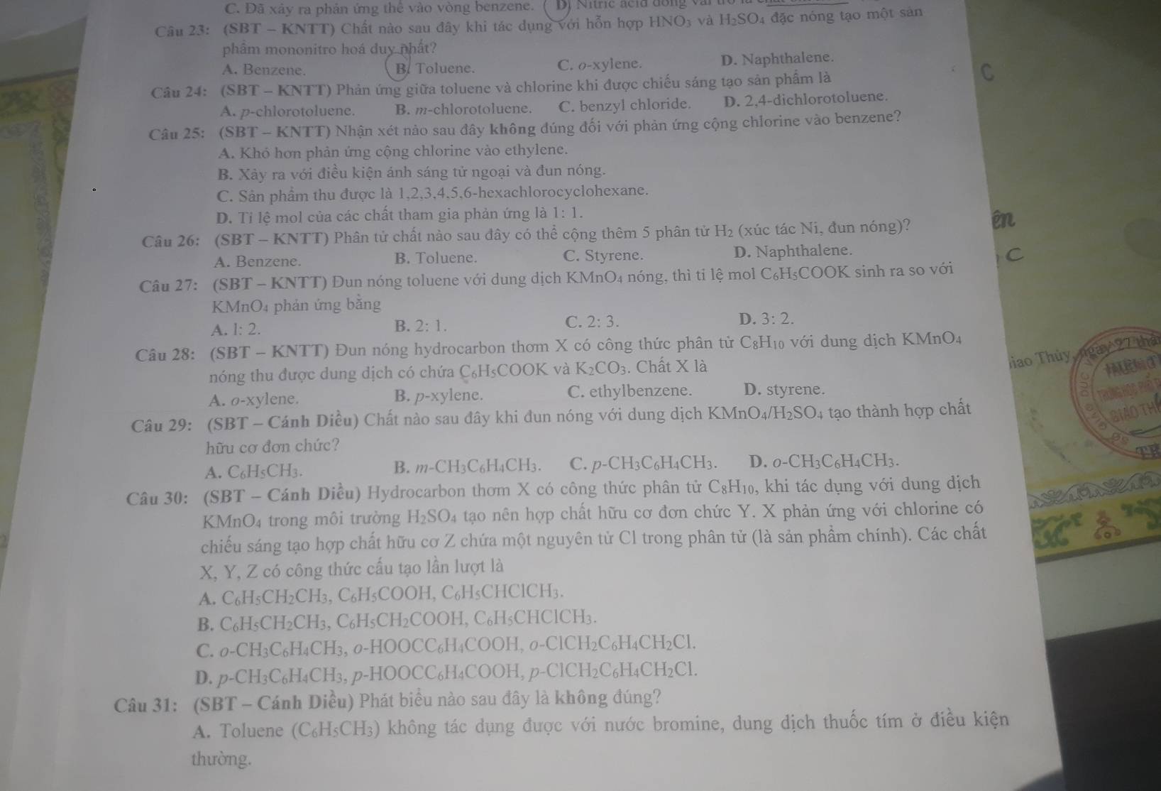 C. Đã xảy ra phản ứng thê vào vòng benzene. Dị Nihc aclu đồng vài
Câu 23: (SBT - KNTT) Chất nào sau đây khi tác dụng với hỗn hợp HNO3 và H₂SO4 đặc nóng tạo một sản
phẩm mononitro hoá duy phất?
A. Benzene. B. Toluene. C. o-xylene. D. Naphthalene.
Câu 24: (SBT-KNTT) ) Phản ứng giữa toluene và chlorine khi được chiếu sáng tạo sản phẩm là
A. p-chlorotoluene. B. m-chlorotoluene. C. benzyl chloride. D. 2,4-dichlorotoluene.
Câu 25: (SBT-K NTT) Nhận xét nảo sau đây không đúng đối với phản ứng cộng chlorine vào benzene?
A. Khó hơn phản ứng cộng chlorine vào ethylene.
B. Xảy ra với điều kiện ánh sáng tử ngoại và đun nóng.
C. Sản phẩm thu được là 1,2,3,4,5,6-hexachlorocyclohexane.
D. Tỉ lệ mol của các chất tham gia phản ứng là 1:1.
Câu 26: (SBT - KNTT) Phân tử chất nào sau đây có thể cộng thêm 5 phân tử H H_2 2 (xúc tác Ni, đun nóng)?
en
A. Benzene. B. Toluene. C. Styrene. D. Naphthalene.
Câu 27: (SI BT-KNTT) O Dun nóng toluene với dung dịch KMnO4 nóng, thì ti lệ mol C₆H₅COOK sinh ra so với C
KMnO4 phản ứng bằng
A. 1:2. B. 2:1. C. 2:3. D. 3:2.
Câu 28: (SI 3T-KNTT) () Dun nóng hydrocarbon thơm X có công thức phân tử C_8H (10 với dung dịch KMnO4
nóng thu được dung dịch có chứa C₆H₅COOK và K_2CO_3. Chất X là
ao Thủy gày 27 thà
③
A. 0-xy lene. p-xy lene. C. ethylbenzene. D. styrene.
B.
Tos De Rất
Câu 29: (SBT - Cánh Diều) Chất nào sau đây khi đun nóng với dung dịch KMnOa _4/H_2SO_4 tạo thành hợp chất
BIAOTH
hữu cơ đơn chức?
A. C_6H_5CH_3. B. m-CH_3C_6H_4CH_3. C. p-CH_3C_6H_4CH_3. D. o-CH_3C_6H_4CH_3.
Câu 30: (SBT - Cánh Diều) Hydrocarbon thơm X có công thức phân tử C_8H_10 ), khi tác dụng với dung dịch
KMnO4 trong môi trường H_2SO_4 tạao nên hợp chất hữu cơ đơn chức Y. X phản ứng với chlorine có
chiếu sáng tạo hợp chất hữu cơ Z chứa một nguyên tử Cl trong phân tử (là sản phẩm chính). Các chất
X, Y, Z có công thức cấu tạo lần lượt là
A. C_6H_5CH_2CH_3. ( C_6H_5COOH H, C₆H₅CHClCH₃.
B. C_6H_5CH_2CH_3,C_6H_5CH_2COOH,C C₆H₅CHClCH₃.
C. o-CH_3C_6H_4CH_3,_0-HOOCC_6H_4COOH,_-O-ClCH_2C_6H_4CH_2Cl.
D. p-CH_3C_6H_4CH_3,p-HOOCC_6H_4COOH,p-ClCH_2C_6H_4CH_2Cl.
Câu 31: (SBT-C Cánh Diều) Phát biểu nào sau đây là không đúng?
A. Toluene (C_6H_5CH_3) () không tác dụng được với nước bromine, dung dịch thuốc tím ở điều kiện
thường.