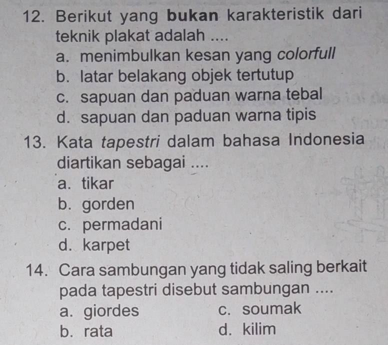 Berikut yang bukan karakteristik dari
teknik plakat adalah ....
a. menimbulkan kesan yang colorfull
b. latar belakang objek tertutup
c. sapuan dan paduan warna tebal
d. sapuan dan paduan warna tipis
13. Kata tapestri dalam bahasa Indonesia
diartikan sebagai ....
a. tikar
b. gorden
c. permadani
d. karpet
14. Cara sambungan yang tidak saling berkait
pada tapestri disebut sambungan ....
a. giordes c. soumak
b. rata d. kilim