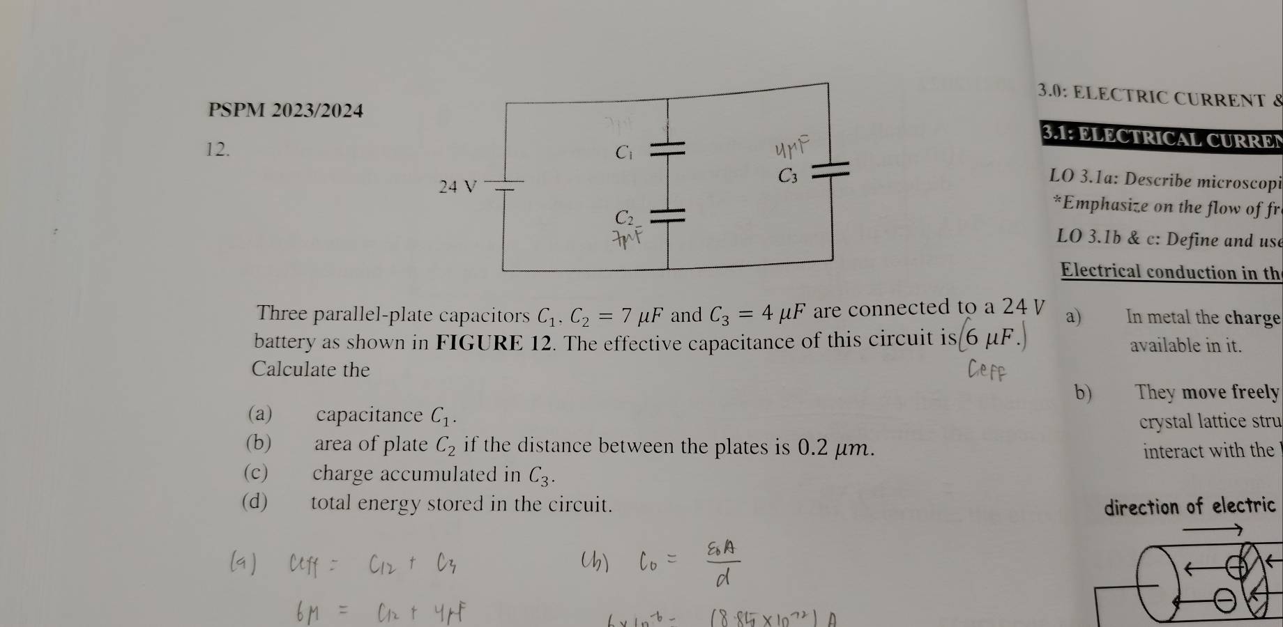 3.0: ELECTRIC CURRENT 8
PSPM 2023/2024
3.1: ELECTRICAL CURREN
12.
LO 3.1a: Describe microscopi
*Emphasize on the flow of fr
LO 3.1b & c: Define and use
Electrical conduction in th
Three parallel-plate capacitors C_1,C_2=7mu F and C_3=4mu F are connected to a 24 a) In metal the charge
battery as shown in FIGURE 12. The effective capacitance of this circuit is(6mu F.) available in it.
Calculate the
b) They move freely
(a) capacitance C_1.
crystal lattice stru
(b) area of plate C_2 if the distance between the plates is 0.2 μm.  interact with the  
(c) charge accumulated in C_3.
(d) total energy stored in the circuit. direction of electric