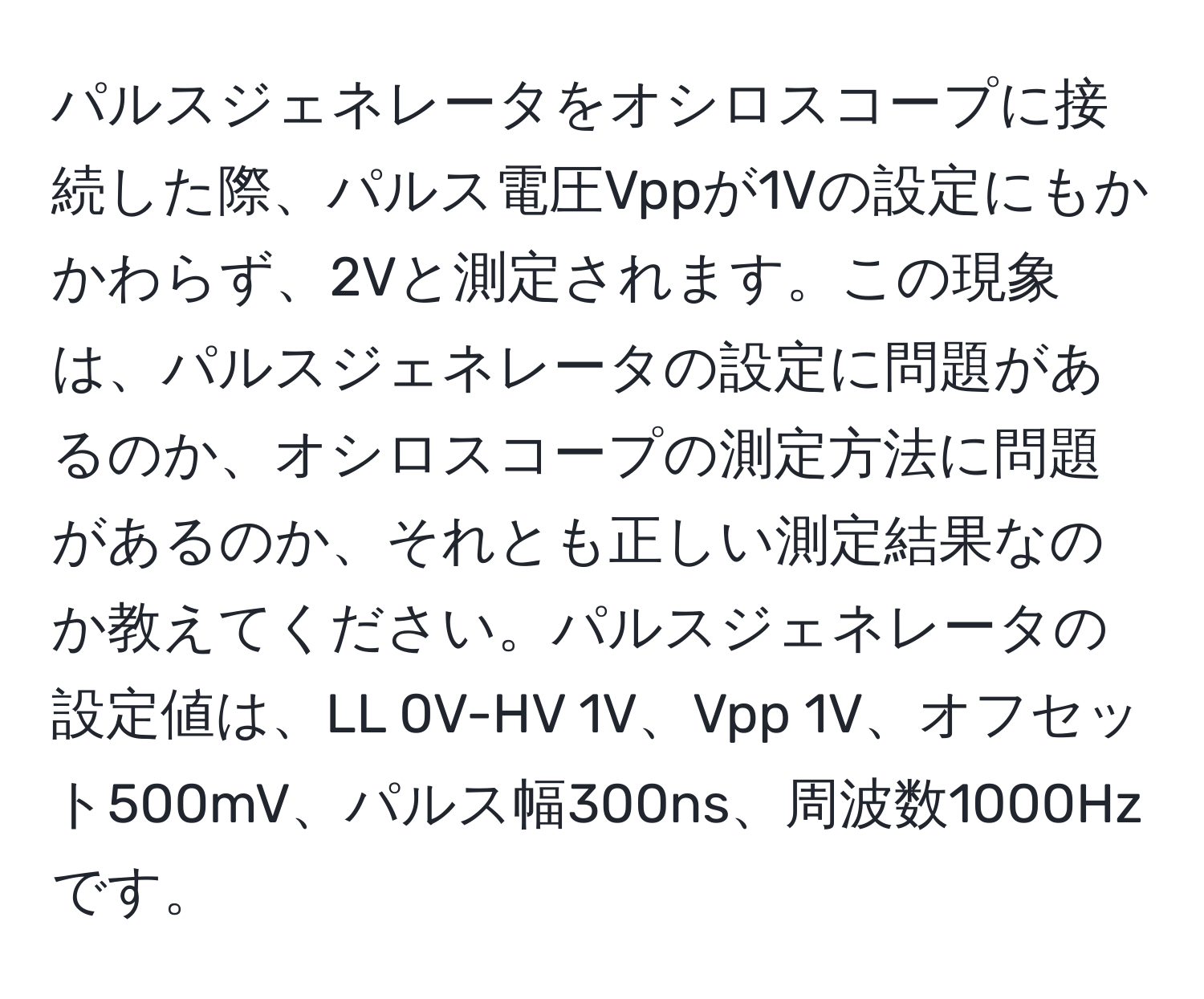 パルスジェネレータをオシロスコープに接続した際、パルス電圧Vppが1Vの設定にもかかわらず、2Vと測定されます。この現象は、パルスジェネレータの設定に問題があるのか、オシロスコープの測定方法に問題があるのか、それとも正しい測定結果なのか教えてください。パルスジェネレータの設定値は、LL 0V-HV 1V、Vpp 1V、オフセット500mV、パルス幅300ns、周波数1000Hzです。