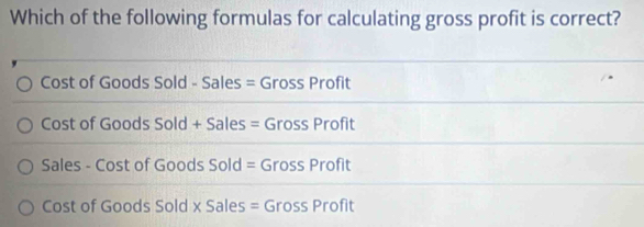 Which of the following formulas for calculating gross profit is correct?
Cost of Goods Sold - Sales = Gross Profit
Cost of Goods Sold + Sales = Gross Profit
Sales - Cost of Goods Sold = Gross Profit
Cost of Goods Sold x Sales = Gross Profit