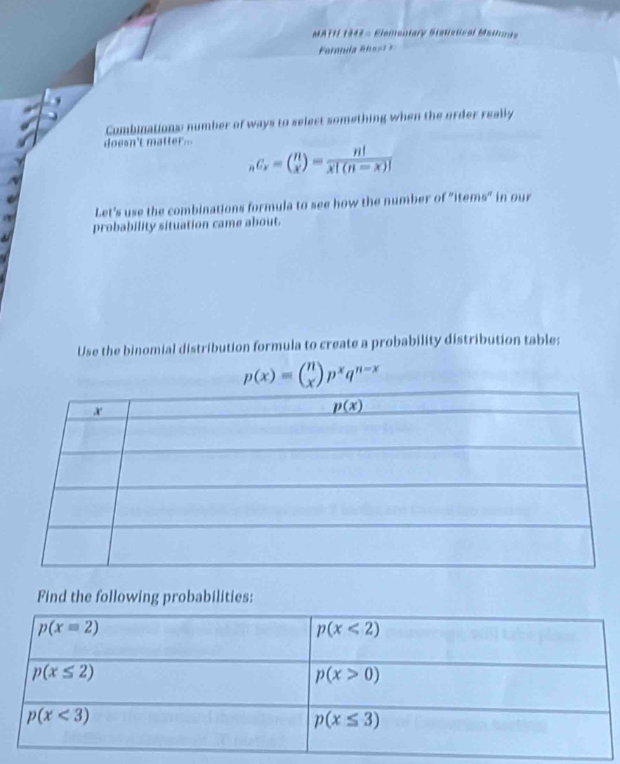 MATH 1943 = Elementary Stanstical Maiae
Combinations: number of ways to select something when the order really
o s   t
_nC_x=( n/x )= n!/x!(n-x)! 
Let's use the combinations formula to see how the number of "items” in our
probability situation came about.
Use the binomial distribution formula to create a probability distribution table;
p(x)=beginpmatrix n xendpmatrix p^xq^(n-x)
Find the following probabilities: