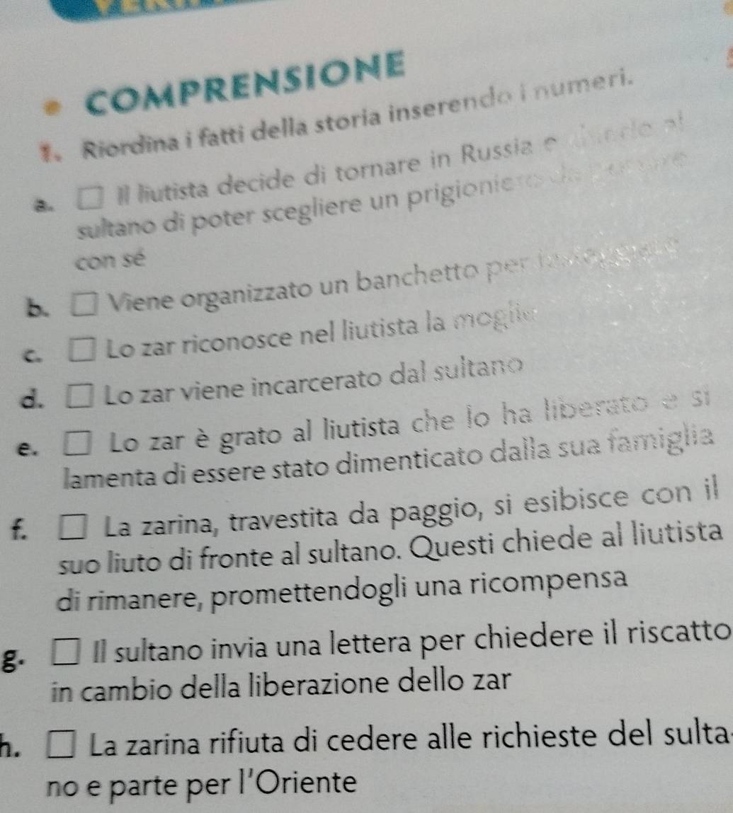 comprensione 
Riordina i fatti della storia inserendo i numeri. 
a. □ Il lutista decide di tornare in Russia e ai e r o 
sultano di poter scegliere un prigionie r a por e 
con sé 
B □ Viene organizzato un banchetto per ia l o gg at o 
C É Lo zar riconosce nel liutista la moglic 
d. □ Lo zar viene incarcerato dal sultano 
e. Lo zar è grato al liutista che lo ha liberato e si 
lamenta di essere stato dimenticato dalla sua famiglia 
f. É La zarina, travestita da paggio, si esibisce con il 
suo liuto di fronte al sultano. Questi chiede al liutista 
di rimanere, promettendogli una ricompensa 
g. □ Il sultano invia una lettera per chiedere il riscatto 
in cambio della liberazione dello zar 
h. □ La zarina rifiuta di cedere alle richieste del sulta 
no e parte per l'Oriente