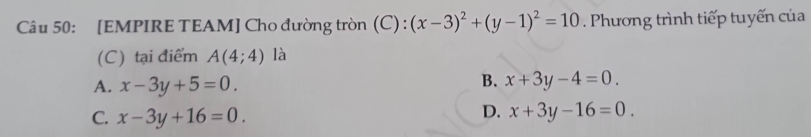 [EMPIRE TEAM] Cho đường tròn (C) : (x-3)^2+(y-1)^2=10. Phương trình tiếp tuyến của
(C) tại điểm A(4;4) là
A. x-3y+5=0.
B. x+3y-4=0.
C. x-3y+16=0.
D. x+3y-16=0.