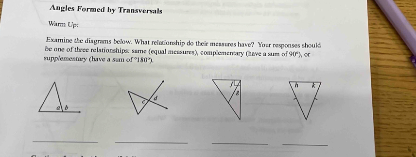 Angles Formed by Transversals 
Warm Up: 
Examine the diagrams below. What relationship do their measures have? Your responses should 
be one of three relationships: same (equal measures), complementary (have a sum of 90°)
supplementary (have a sum of°180°). , or
f
8
c d
a b
_ 
_ 
_ 
_