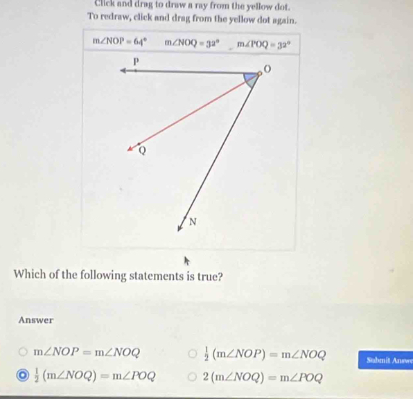 Click and drag to draw a ray from the yellow dot.
To redraw, click and drag from the yellow dot again.
m∠ NOP=64° m∠ NOQ=32° m∠ POQ=32°
Which of the following statements is true?
Answer
m∠ NOP=m∠ NOQ  1/2 (m∠ NOP)=m∠ NOQ Submit Answ
 1/2 (m∠ NOQ)=m∠ POQ 2(m∠ NOQ)=m∠ POQ