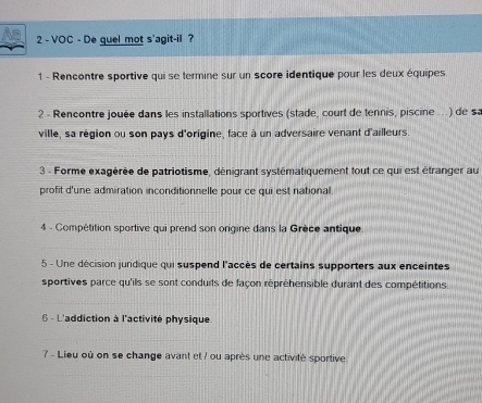 VOC - De quel mot s'agit-il ? 
1 - Rencontre sportive qui se termine sur un score identique pour les deux équipes 
2 - Rencontre jouée dans les installations sportives (stade, court de tennis, piscine ... ) de sa 
ville, sa région ou son pays d'origine, face à un adversaire venant d'ailleurs. 
3 - Forme exagérée de patriotisme, dénigrant systématiquement tout ce qui est étranger au 
profit d'une admiration inconditionnelle pour ce qui est national. 
4 - Compétition sportive qui prend son origine dans la Grèce antique 
5 - Une décision juridique qui suspend l'accès de certains supporters aux enceintes 
sportives parce qu'ils se sont conduits de façon répréhensible durant des compétitions 
6 - L'addiction à l'activité physique 
7 - Lieu où on se change avant et / ou après une activité sportive