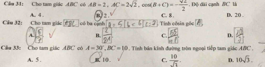 Cho tam giác ABC có AB=2, AC=2sqrt(2), cos (B+C)=- sqrt(2)/2 . Độ dài cạnh BC là
A. 4. B. 2. C. 8. D. 20.
Câu 32: Cho tam giác có ba cạnh . Tính côsin góc
A.
B.
C.
D.
20
Câu 33: Cho tam giác ABC có A=30°, BC=10. Tính bán kính đường tròn ngoại tiếp tam giác ABC.
A. 5. B. 10. C.  10/sqrt(3) . D. 10sqrt(3).