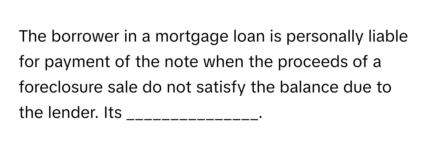 The borrower in a mortgage loan is personally liable for payment of the note when the proceeds of a foreclosure sale do not satisfy the balance due to the lender.  Its _______________.