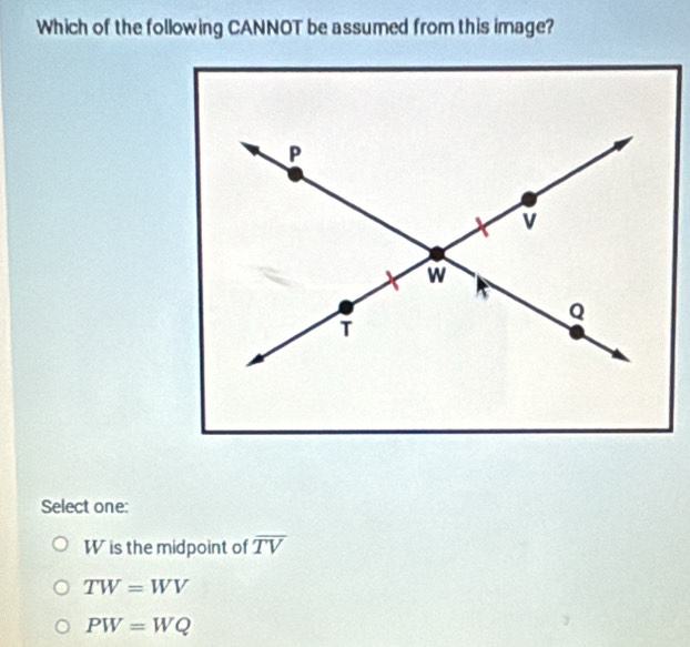 Which of the following CANNOT be assumed from this image?
Select one:
W is the midpoint of overline TV
TW=WV
PW=WQ