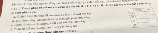 PHẢN H. Cầu trắc nghiệm đúng sai. Trong mỗi ý a), b), c), đ) ở mỗi câu, thí sinh chọn dùng hoặc sả
Câu 1. Trong phân tử alkane chỉ chứa các liên kết đơn C-C và C- H, các lên kết này là liên kết σ bền vững
và kém phân cực.
a. Ở điều kiện thường alkane tương đổi trợ về mặt hóa học.
b. Khi đun nóng, alkane dễ dàng tham gia phân ứng cộng.
e. Phân từ alkane là những chất khó bắt lửa, khó chây.
d. Phân tử alkane không tan trong các dung môi.
ng thức cầu tạo như sau: