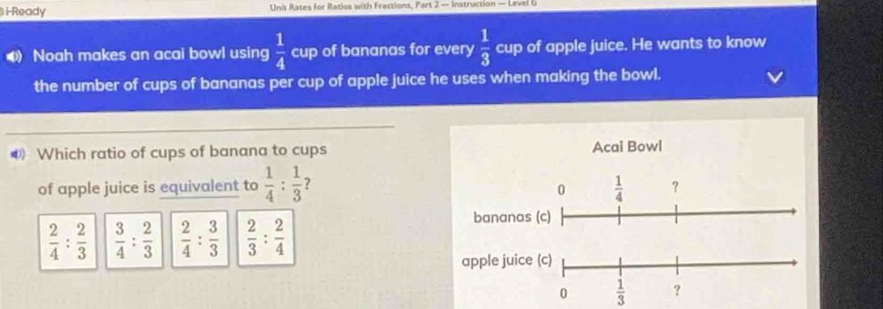 i-Ready Unit Rates for Ratios with Fractions, Part 2 — Instruction — Level 6
 1/4  
Noah makes an acai bowl using cup of bananas for every  1/3  cup of apple juice. He wants to know
the number of cups of bananas per cup of apple juice he uses when making the bowl.
0 Which ratio of cups of banana to cups Acai Bowl
of apple juice is equivalent to  1/4 : 1/3 
0  1/4  ？
 2/4 : 2/3   3/4 : 2/3   2/4 : 3/3   2/3 : 2/4 
bananas (c)
apple juice (c)
0  1/3  ？