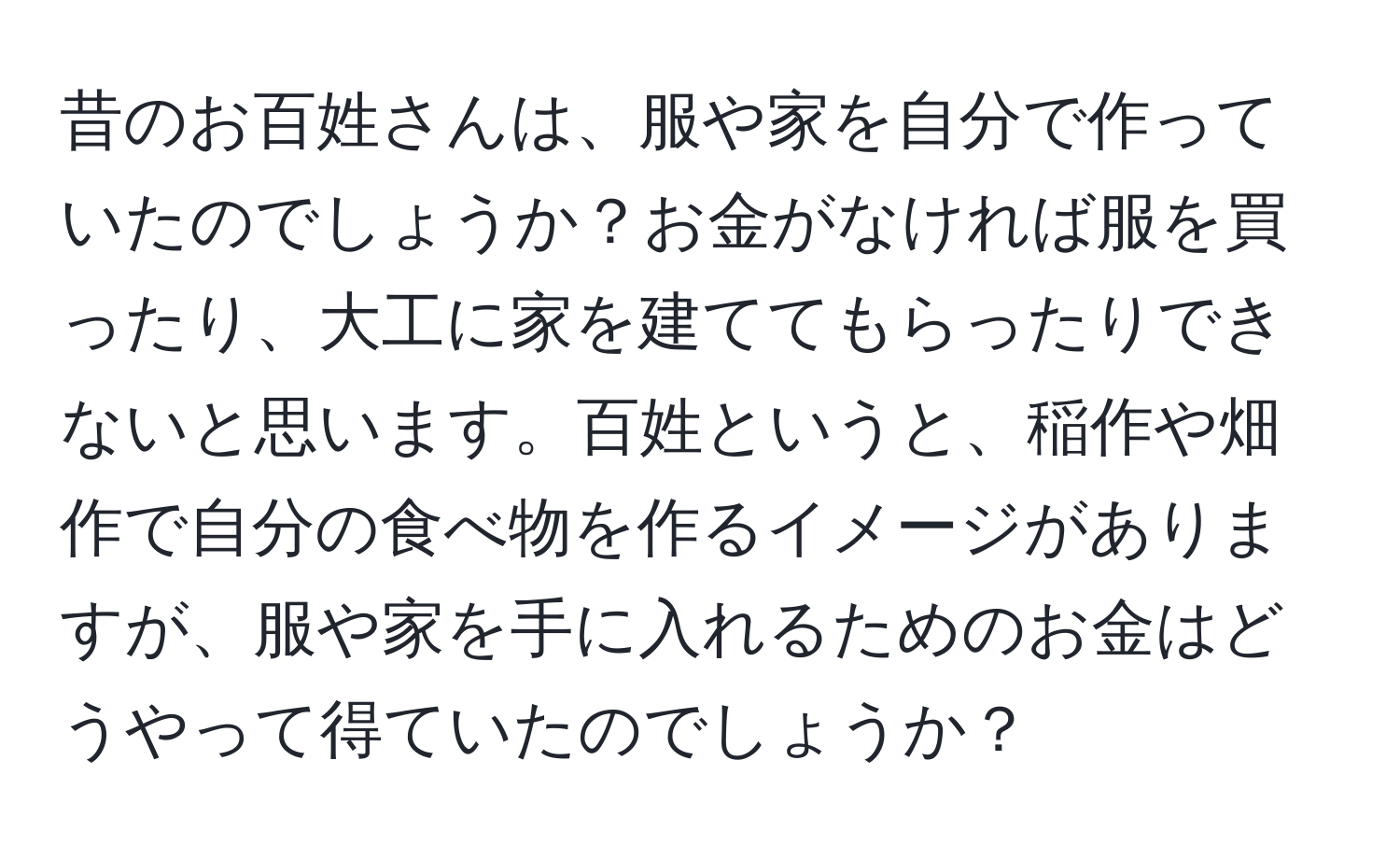 昔のお百姓さんは、服や家を自分で作っていたのでしょうか？お金がなければ服を買ったり、大工に家を建ててもらったりできないと思います。百姓というと、稲作や畑作で自分の食べ物を作るイメージがありますが、服や家を手に入れるためのお金はどうやって得ていたのでしょうか？